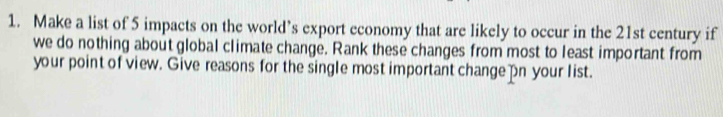 Make a list of 5 impacts on the world’s export economy that are likely to occur in the 21st century if 
we do nothing about global climate change. Rank these changes from most to least important from 
your point of view. Give reasons for the single most important change n your list.