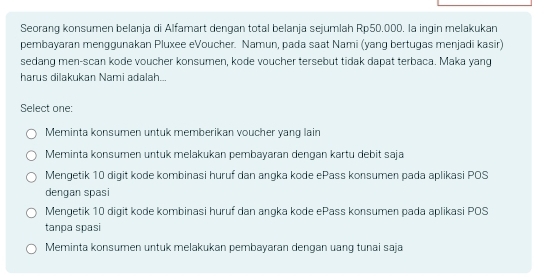 Seorang konsumen belanja di Alfamart dengan total belanja sejumlah Rp50.000. la ingin melakukan
pembayaran menggunakan Pluxee eVoucher. Namun, pada saat Nami (yang bertugas menjadi kasir)
sedang men-scan kode voucher konsumen, kode voucher tersebut tidak dapat terbaca. Maka yang
harus dilakukan Nami adalah...
Select one:
Meminta konsumen untuk memberikan voucher yang lain
Meminta konsumen untuk melakukan pembayaran dengan kartu debit saja
Mengetik 10 digit kode kombinasi huruf dan angka kode ePass konsumen pada aplikasi POS
dengan spasi
Mengetik 10 digit kode kombinasi huruf dan angka kode ePass konsumen pada aplikasi POS
tanpa spasi
Meminta konsumen untuk melakukan pembayaran dengan uang tunai saja