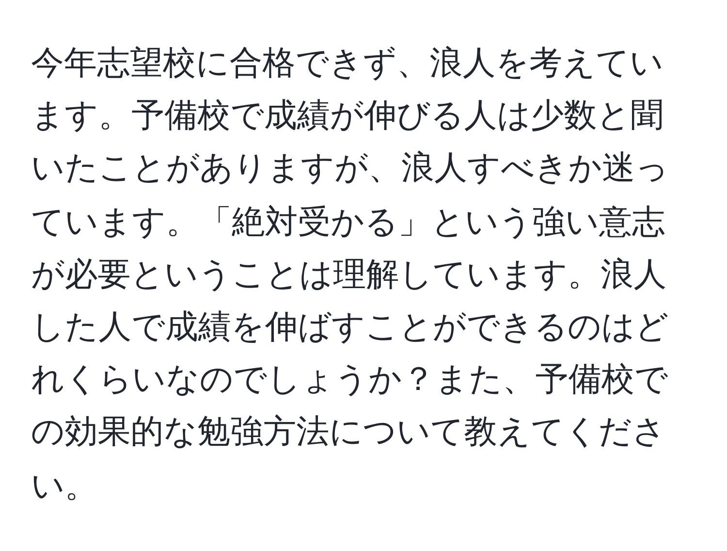 今年志望校に合格できず、浪人を考えています。予備校で成績が伸びる人は少数と聞いたことがありますが、浪人すべきか迷っています。「絶対受かる」という強い意志が必要ということは理解しています。浪人した人で成績を伸ばすことができるのはどれくらいなのでしょうか？また、予備校での効果的な勉強方法について教えてください。