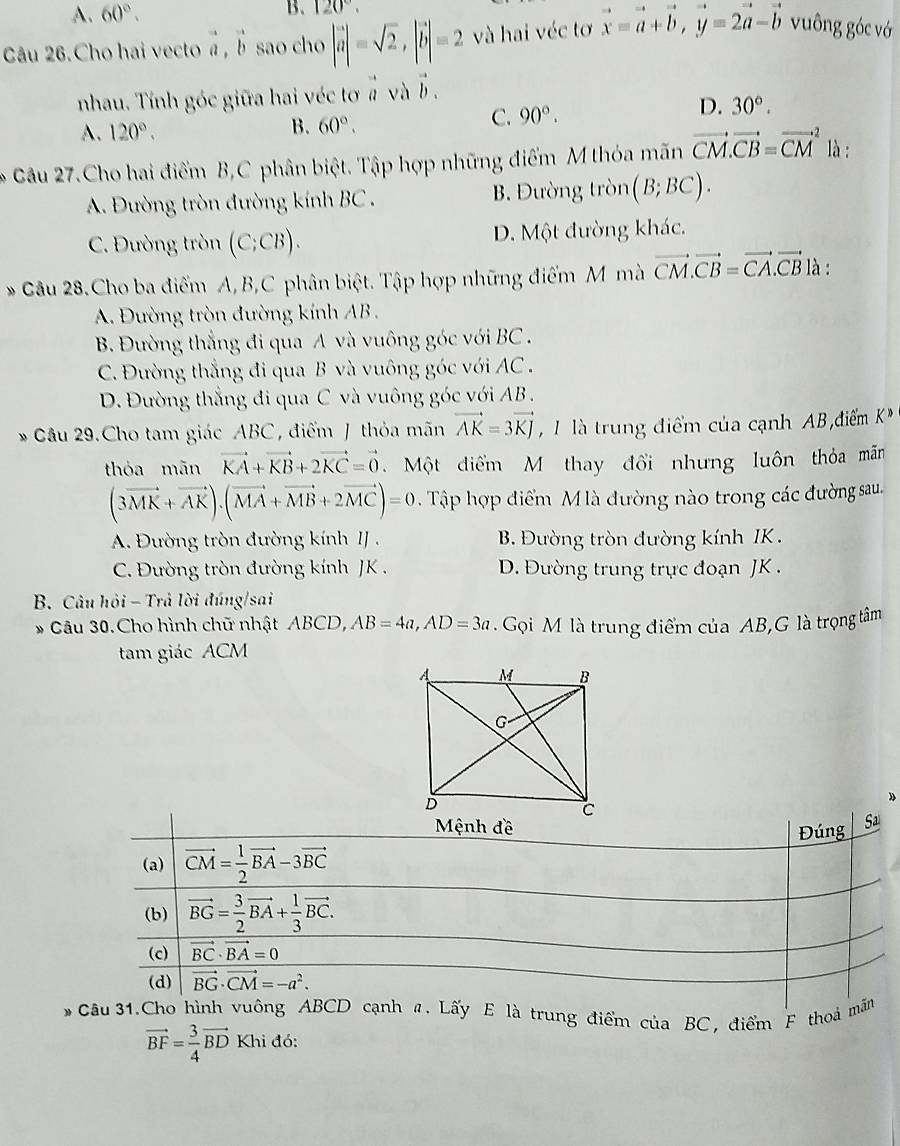 A. 60°.
B. 120°.
Câu 26.Cho hai vecto a, b sao cho... |vector a|=sqrt(2),|vector b|=2 và hai véc tơ vector x=vector a+vector b,vector y=2vector a-vector b vuông góc vớ
nhau. Tính góc giữa hai véc tơ # và b .
D. 30°.
A. 120°. B. 60°.
C. 90°.
* Câu 27.Cho hai điểm B,C phân biệt. Tập hợp những điểm M thóa mãn vector CM.vector CB=vector (CM)^2 là :
A. Đường tròn đường kính BC . B. Đường tròn (B;BC).
C. Đường tròn (C;CB). D. Một đường khác.
* Câu 28.Cho ba điểm A, B,C phân biệt. Tập hợp những điểm M mà vector CM.vector CB=vector CA.vector CB là :
A. Đường tròn đường kính AB .
B. Đường thắng đi qua A và vuông góc với BC .
C. Đường thắng đi qua B và vuông góc với AC .
D. Đường thắng đi qua C và vuông góc với AB .
* Câu 29.Cho tam giác ABC , điểm J thỏa mãn vector AK=3vector KJ , 1 là trung điểm của cạnh AB điểm K°
thóa mān vector KA+vector KB+2vector KC=vector 0 Một điểm M thay đổi nhưng luôn thỏa mãn
(3vector MK+vector AK).(vector MA+vector MB+2vector MC)=0 Tập hợp điểm M là đường nào trong các đường sau.
A. Đường tròn đường kính IJ . B. Đường tròn đường kính IK .
C. Đường tròn đường kính JK . D. Đường trung trực đoạn JK .
B. Câu hỏi - Trả lời đúng/sai
* Câu 30.Cho hình chữ nhật ABCD, AB=4a,AD=3a. Gọi M là trung điểm của AB,G là trọng tâm
tam giác ACM
trung điểm của BC, điểm F thoả
vector BF= 3/4 vector BD Khi đó: