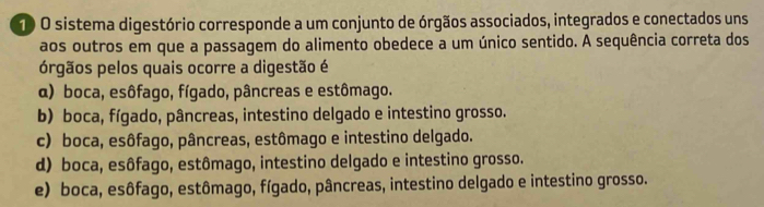 sistema digestório corresponde a um conjunto de órgãos associados, integrados e conectados uns
aos outros em que a passagem do alimento obedece a um único sentido. A sequência correta dos
órgãos pelos quais ocorre a digestão é
α) boca, esôfago, fígado, pâncreas e estômago.
b) boca, fígado, pâncreas, intestino delgado e intestino grosso.
c) boca, esôfago, pâncreas, estômago e intestino delgado.
d) boca, esôfago, estômago, intestino delgado e intestino grosso.
e) boca, esôfago, estômago, fígado, pâncreas, intestino delgado e intestino grosso.