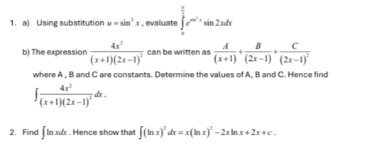 Using substitution u=sin^2x , evaluate ∈tlimits _0^((frac π)2)e^(cos ^2)xsin 2xdx
b) The expression frac 4x^2(x+1)(2x-1)^2 can be written as  A/(x+1) + B/(2x-1) +frac C(2x-1)^2
where A , B and C are constants. Determine the values of A, B and C. Hence find
∈t frac 4x^2(x+1)(2x-1)^2dx. 
2. Find ∈t ln xdx. Hence show that ∈t (ln x)^2dx=x(ln x)^2-2xln x+2x+c.