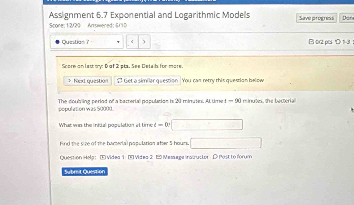 Assignment 6.7 Exponential and Logarithmic Models Don 
Save progress 
Score: 12/20 Answered: 6/10 
Question 7 Next question 2 Get a similar question You can retry this question below 
The doubling period of a bacterial population is 20 minutes. At time t=90 minutes, the bacterial 
population was 50000. 
What was the initial population at time t=0 □ 
Find the size of the bacterial population after 5 hours. □ 
Question Help: -Video 1 - Video 2 - Message instructor D Post to forum 
Submit Question