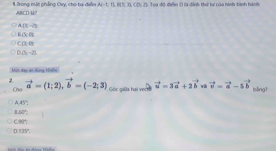 Trong mặt phẳng Oxy, cho ba điểm A(-1;1), B(1;3), C(5;2). Tọa độ điểm D là đỉnh thứ tư của hình bình hành
ABCD là?
A. (3;-2)
B. (5;0);
C. (3;0);
D. (5;-2). 
Một đáp án đúng,1Điểm
2. vector a=(1;2), vector b=(-2;3). Góc giữa hai vecto vector u=3vector a+2vector b và vector v=vector a-5vector b bằng?
Cho
A. 45°;
B. 60°;
C. 90°;
D. 135°. 
Một đán án đúng 1Điểm