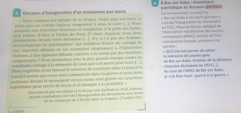 6   À Bar-sur-Aube : monument
5 Discours d’inauguration d’un monument aux morts patriotique et discours pacifiste
Sur le monument, on peut lire
« Nous sommes les enfants de la France. Notre pays est riche, si  « Bar-sur-Aube à ses morts glorieux ».
riche que ses voisins rapaces songeaient à nous le ravir [...]. Nous Lors de l'inauguration du monument,
pensons aux tranchées boueuses et sanglantes, à la grêle des balles, en 1921, Maurice Véchin, délégué de
aux rafales d'obus, à l'enfer du front. Ô chers disparus, nous nous  l'Association républicaine des anciens
prosternons devant votre héroïsme [...]. N y a-t-il pas des hommes combattants (ARAC), proche du Parti
inconséquents ou pusillanime s^1 qui semblent douter du courage de communiste français, prononce ces
nos regrettés défunts en les assimilant simplement à d'innocentes paroles :
victimes, à des agneaux bêlants conduits à la tuerie par des bouchers « Qu'il me soit permis de saluer
sanguinaires ? Nous protestons avec la plus grande énergie contre un la mémoire des jeunes gens
semblable outrage à la mémoire de ceux qui sont morts pour nous [...]. de Bar-sur-Aube, victimes de la démence
Pères regrettés, nous faisons le serment de continuer dans la paix et le chauvine déchaînée en 1914 [...].
travail l’œuvre que vous avez commencée dans la guerre et nous nous Au nom de l’ARAC de Bar-sur-Aube,
inclinons devant le monument où vos noms sont gravés en caractères je crie bien haut : guerre à la guerre. »
indélébiles pour servir de leçon et d'exemple à la postérité. »
Discours lu par un enfant et écrit par son instituteur, Paul Lejeune,
ancien combattant, lors de l’inauguration du monument aux morts
de la commune de L'Étoile dans la Somme, 17 juillet 1921.
_
1. Craintifs.