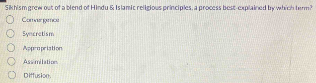 Sikhism grew out of a blend of Hindu & Islamic religious principles, a process best-explained by which term?
Convergence
Syncretism
Appropriation
Assimilation
Diffusion