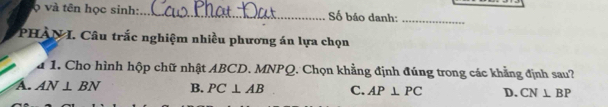 ợ và tên học sinh:_ Số báo danh:_
PHAN I. Câu trắc nghiệm nhiều phương án lựa chọn
a 1. Cho hình hộp chữ nhật ABCD. MNPQ. Chọn khẳng định đúng trong các khẳng định sau?
A. AN⊥ BN B. PC⊥ AB C. AP⊥ PC D. CN⊥ BP