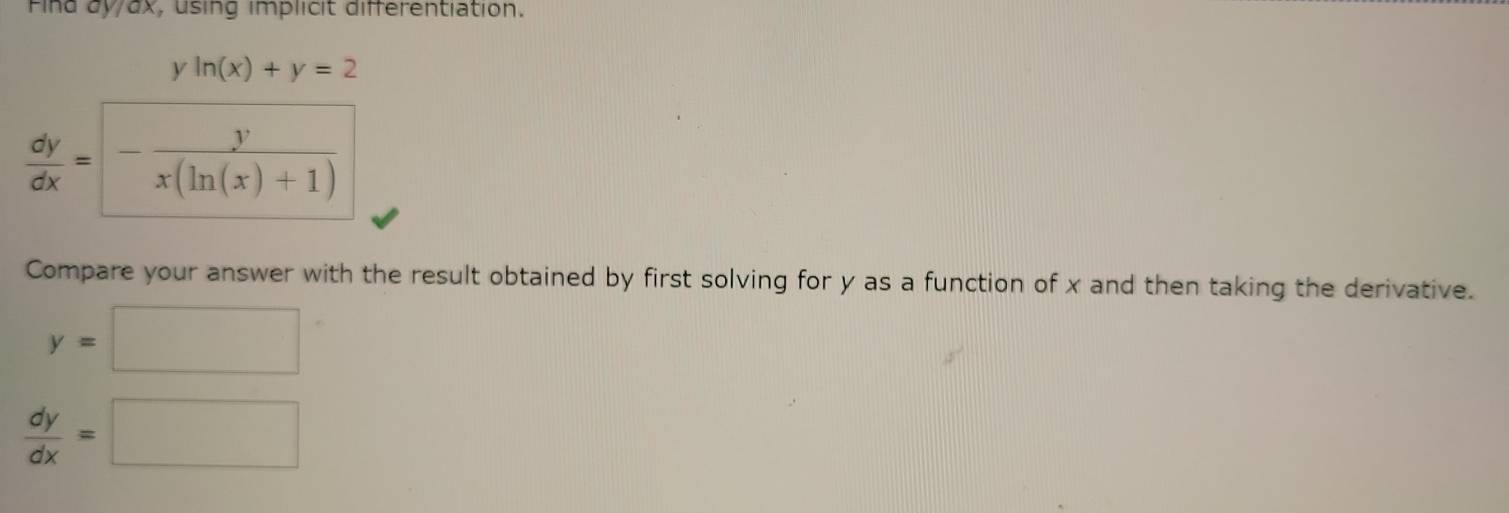 Find dy/ax, using implicit differentiation. 
^circ  ln (x)+y=2
 dy/dx =- y/x(ln (x)+1) 
Compare your answer with the result obtained by first solving for y as a function of x and then taking the derivative.
y=□
 dy/dx =□