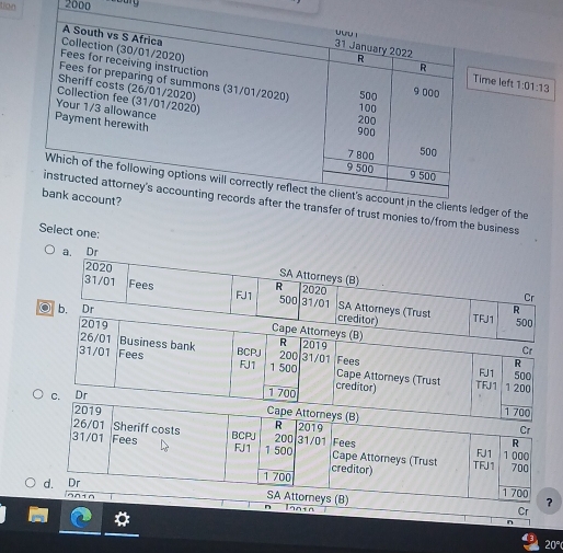 2000
A South vs S Africa 
uuu i 31 January 2022 
Collection (30/01/2020) 
R 
Fees for receiving instruction 
R 
Time left 
Fees for preparing of summons (31/01/2020) 100
Sheriff costs (26/01/2020)
500 9 000 1:01:13
Collection fee (31/01/2020) 200
Your 1/3 allowance 
Payment herewith
900
7 800 500
9 500 9 500
Which of the following options will correctly reflect the client's account in the clients ledger of the 
bank account? 
instructed attorney's accounting records after the transfer of trust monies to/from the business 
Select one: 
a. Dr 
2020 
SA Attorneys (B) 
R 
Cr
31/01 Fees FJ1 500 31/01 2020 SA Attorneys (Trust 
b. Dr R 
2019 
creditor) TFJ1 500
Cape Attorneys (B)
26/01 Business bank R 2019 Cr 
R
31/01 Fees BCPJ 1 500 200 31/01 Cape Attorneys (Trust Fees FJ1 500
FJ1 1 200
Dr
1 700 creditor) TFJ 1 
n Ianin 
Cr 
n 
20°