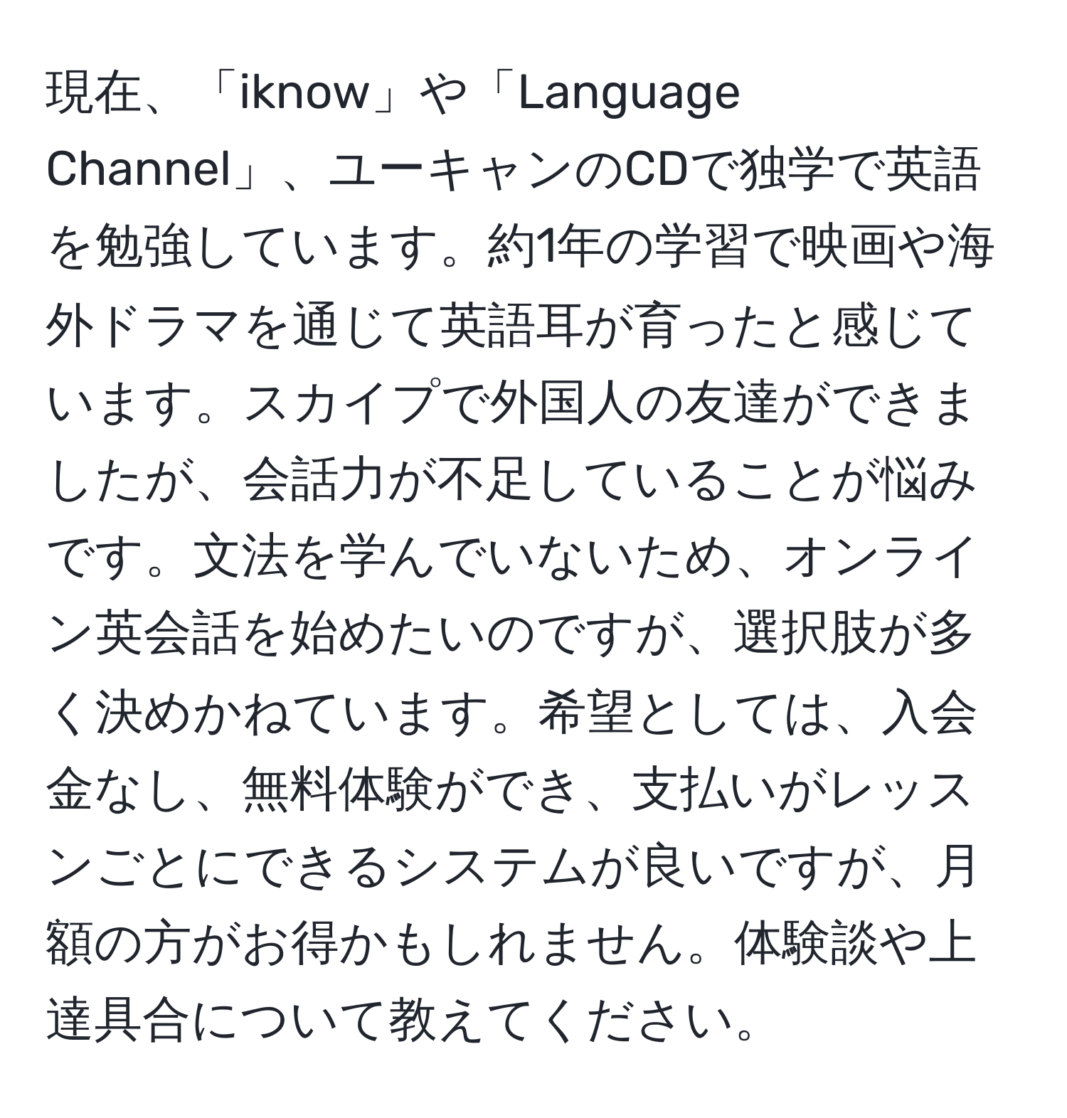 現在、「iknow」や「Language Channel」、ユーキャンのCDで独学で英語を勉強しています。約1年の学習で映画や海外ドラマを通じて英語耳が育ったと感じています。スカイプで外国人の友達ができましたが、会話力が不足していることが悩みです。文法を学んでいないため、オンライン英会話を始めたいのですが、選択肢が多く決めかねています。希望としては、入会金なし、無料体験ができ、支払いがレッスンごとにできるシステムが良いですが、月額の方がお得かもしれません。体験談や上達具合について教えてください。