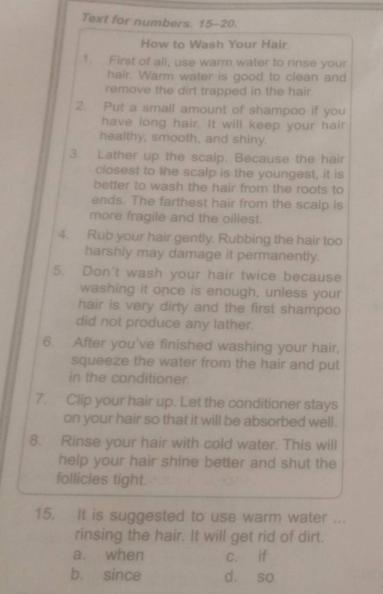 Text for numbers. 15-20.
How to Wash Your Hair.
1. First of all, use warm water to rinse your
hair. Warm water is good to clean and
remove the dirt trapped in the hair.
2. Put a small amount of shampoo if you
have long hair. It will keep your hair
healthy, smooth, and shiny.
3. Lather up the scalp. Because the hair
closest to the scalp is the youngest, it is
better to wash the hair from the roots to
ends. The farthest hair from the scalp is
more fragile and the oiliest.
4. Rub your hair gently. Rubbing the hair too
harshly may damage it permanently.
5. Don't wash your hair twice because
washing it once is enough, unless your
hair is very dirty and the first shampoo
did not produce any lather.
6. After you've finished washing your hair,
squeeze the water from the hair and put
in the conditioner.
7. Clip your hair up. Let the conditioner stays
on your hair so that it will be absorbed well.
8. Rinse your hair with cold water. This will
help your hair shine better and shut the
follicles tight.
15. It is suggested to use warm water ...
rinsing the hair. It will get rid of dirt.
a. when c. if
b. since d. so