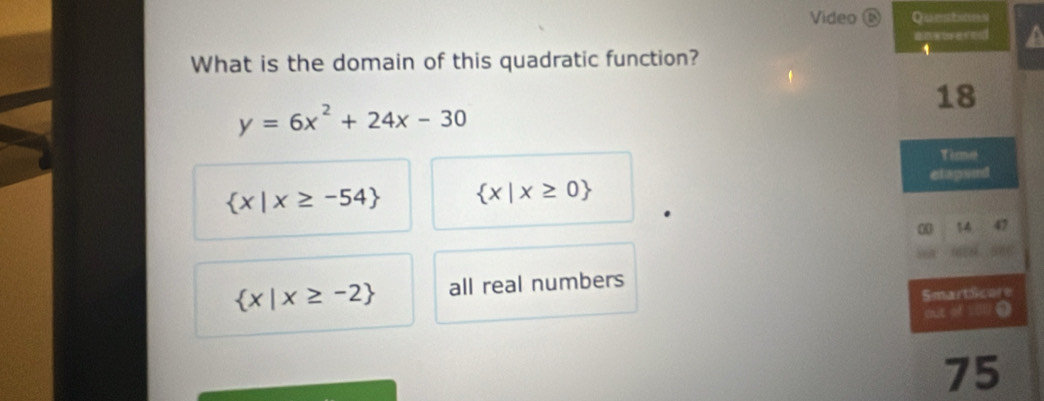 Video 6 Questoos
a
What is the domain of this quadratic function?
y=6x^2+24x-30
 x|x≥ -54  x|x≥ 0
 x|x≥ -2 all real numbers