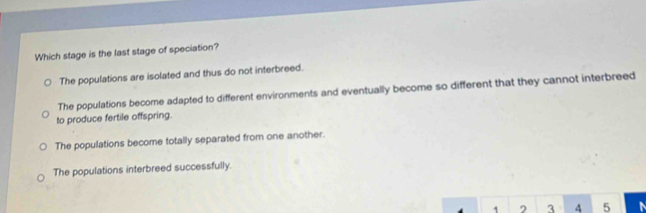 Which stage is the last stage of speciation?
The populations are isolated and thus do not interbreed.
The populations become adapted to different environments and eventually become so different that they cannot interbreed
to produce fertile offspring.
The populations become totally separated from one another.
The populations interbreed successfully.
1 2 3 4 5