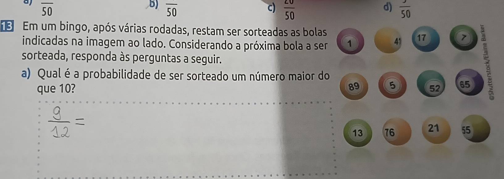 b) overline 50 d)
aj overline 50 c)  20/50  frac 50
Em um bingo, após várias rodadas, restam ser sorteadas as bolas
indicadas na imagem ao lado. Considerando a próxima bola a ser 1
41 17 7
sorteada, responda às perguntas a seguir.
a) Qual é a probabilidade de ser sorteado um número maior do
89 5
que 10? 52 65
13 76 21 55