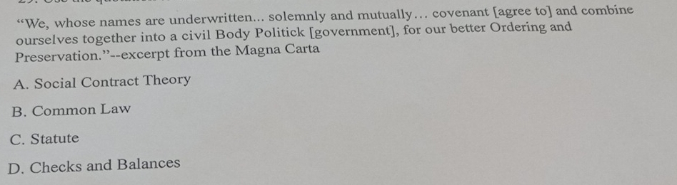 “We, whose names are underwritten... solemnly and mutually… covenant [agree to] and combine
ourselves together into a civil Body Politick [government], for our better Ordering and
Preservation.”--excerpt from the Magna Carta
A. Social Contract Theory
B. Common Law
C. Statute
D. Checks and Balances