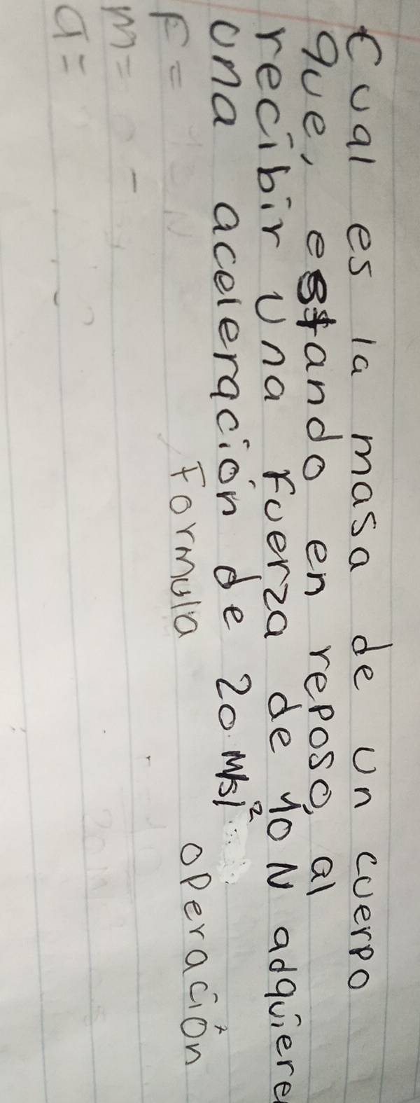 Cual es la masa de on cverpo 
gue, etando en reposo, al 
recibir una foerza de 10 N adquiere 
ona aceleracion de 20 MSF
F=
Formula operacion
m=
a=