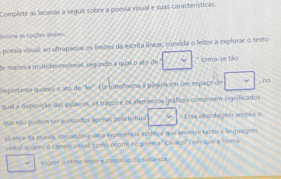 Complete as lacunas a seguir sobre a poesia visual e suas características. 
ecione as opções abaixo: 
a poesia visual, ao ultrapassar os limites da escrita linear, convida o leitor a explorar o texto 
de maneira multidimensional, segundo a qual o ato de torna-se tão 
importante quanto o ato de "ler". Ela transforma a página em um espaço de , no 
qual a disposição das palavras, os traços e os elementos gráficos constroem significados 
que não podem ser acessados apenas pela leitura . Essa abordagem amplia o 
alcance da poesia, tornando-a uma experiência estética que envolve tanto a linguagem 
verbal quanto o campo visual, como ocorre no poema "Caracol", em que a forma 
sugere o ritmo lento e contínuo da natureza,