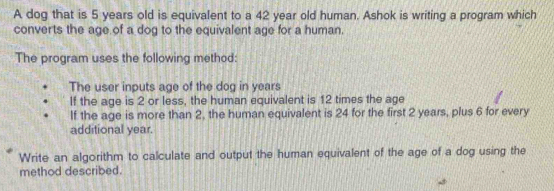 A dog that is 5 years old is equivalent to a 42 year old human. Ashok is writing a program which 
converts the age of a dog to the equivalent age for a human. 
The program uses the following method: 
The user inputs age of the dog in years
If the age is 2 or less, the human equivalent is 12 times the age 
If the age is more than 2, the human equivalent is 24 for the first 2 years, plus 6 for every 
additional year. 
Write an algorithm to calculate and output the human equivalent of the age of a dog using the 
method described.