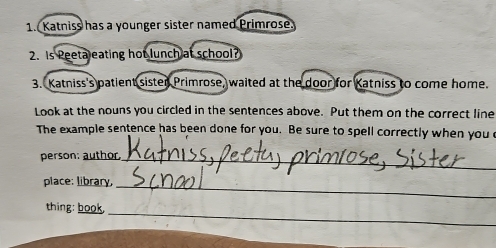 Katniss has a younger sister named Primrose 
2. Is Peetaleating hot lunch at school? 
3. Katniss's patient sister Primrose, waited at the door for Katniss to come home. 
Look at the nouns you circled in the sentences above. Put them on the correct line 
The example sentence has been done for you. Be sure to spell correctly when you e 
person: author._ 
_ 
place: library, 
_ 
thing: book.