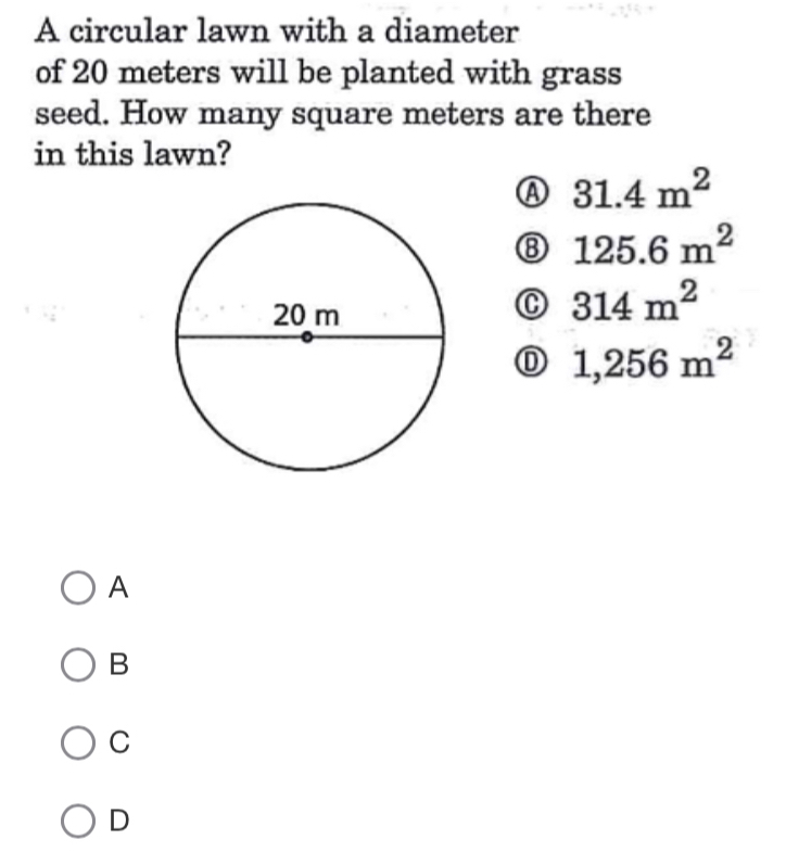 A circular lawn with a diameter
of 20 meters will be planted with grass
seed. How many square meters are there
in this lawn?
Ⓐ 31.4m^2
⑧ 125.6m^2
C 314m^2
① 1,256m^2
A
B
C
D