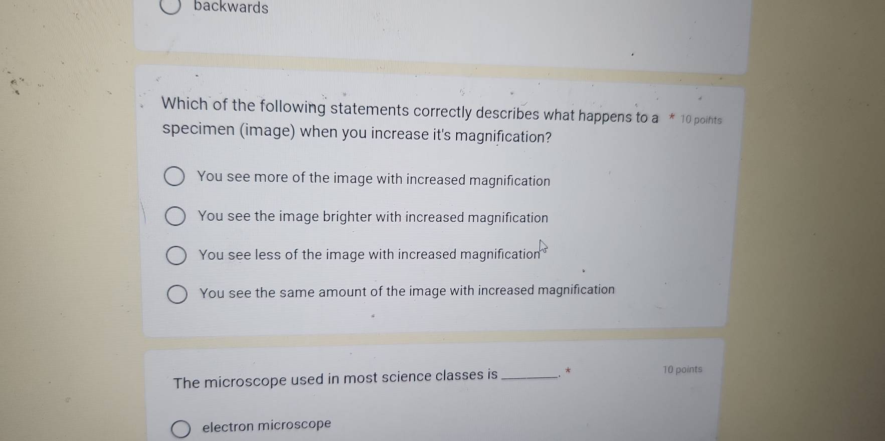 backwards
Which of the following statements correctly describes what happens to a * 10 points
specimen (image) when you increase it's magnification?
You see more of the image with increased magnification
You see the image brighter with increased magnification
You see less of the image with increased magnification
You see the same amount of the image with increased magnification
The microscope used in most science classes is _*
10 points
electron microscope