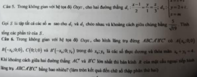 Cău 5. Trong không gian với hệ tọa độ Oxyz , cho hai đường thẳng d_1: (x-1)/2 = y/1 = z/3 ;d_1:beginarrayl x=1+t y=2+t. z=mendarray.
Gọi S là tập tắt cả các số m sao cho d_1 và d_2 chéo nhau và khoảng cách giữa chúng bằng  5/sqrt(19)  , Tình 
tổng các phần từ của S . 
Câu 6. Trong không gian với hệ tọa độ Oxyz, cho hình lăng trụ đứng ABC. A'B'C' có A(x_0,0,0)
B(-x_0;0;0), C(0;1;0) và B'(-x_0;0;y_0) trong đó x_0; y_0 là các số thực dương và thỏa măn x_0+y_0=4. 
Khi khoảng cách giữa hai đường thắng AC° và B'C lớn nhất thì bán kinh R của mặt cầu ngoại tiếp hình 
lăng trụ ABC. A'B'C' bằng bao nhiêu? (làm tròn kết quả đến chữ số thập phần thứ hai)