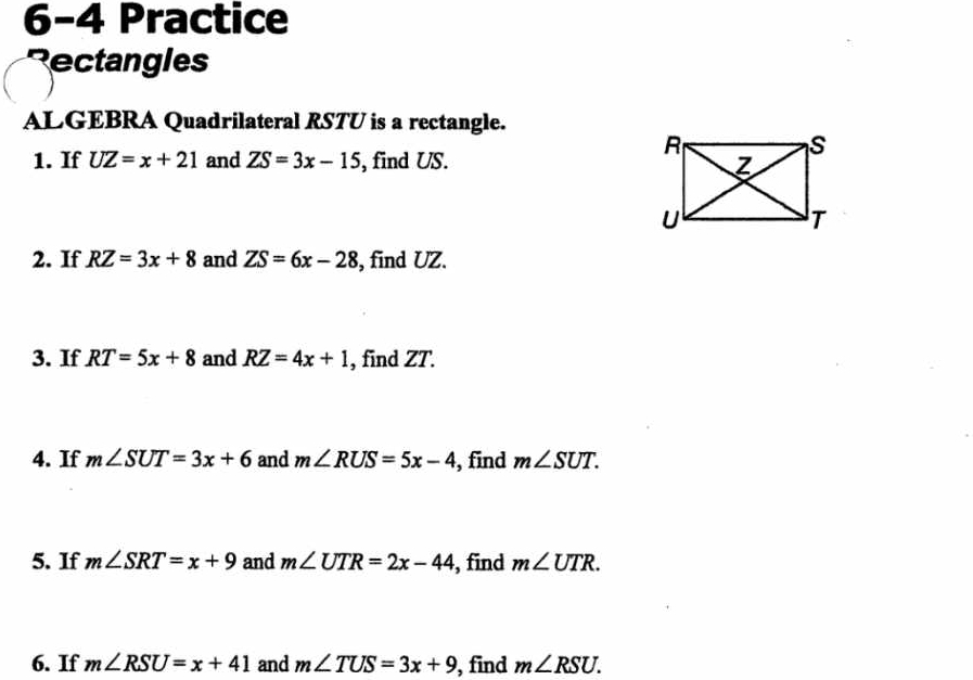 6-4 Practice 
Rectangles 
ALGEBRA Quadrilateral RSTU is a rectangle. 
1. If UZ=x+21 and ZS=3x-15 , find US. 
2. If RZ=3x+8 and ZS=6x-28 , find UZ. 
3. If RT=5x+8 and RZ=4x+1 , find ZT. 
4. If m∠ SUT=3x+6 and m∠ RUS=5x-4 , find m∠ SUT. 
5. If m∠ SRT=x+9 and m∠ UTR=2x-44 , find m∠ UTR. 
6. If m∠ RSU=x+41 and m∠ TUS=3x+9 , find m∠ RSU.