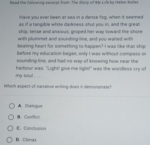 Read the following excerpt from The Story of My Life by Helen Keller.
Have you ever been at sea in a dense fog, when it seemed
as if a tangible white darkness shut you in, and the great
ship, tense and anxious, groped her way toward the shore
with plummet and sounding-line, and you waited with
beating heart for something to happen? I was like that ship
before my education began, only I was without compass or
sounding-line, and had no way of knowing how near the
harbour was. "Light! give me light!" was the wordless cry of
my soul . . . .
Which aspect of narrative writing does it demonstrate?
A. Dialogue
B. Conflict
C. Conclusion
D. Climax