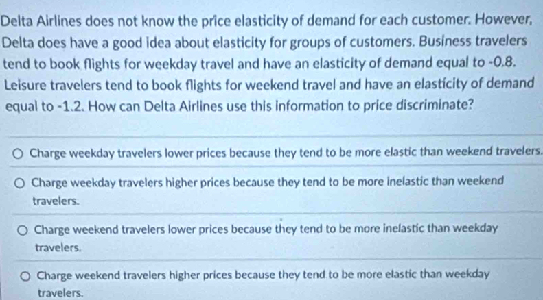 Delta Airlines does not know the price elasticity of demand for each customer. However,
Delta does have a good idea about elasticity for groups of customers. Business travelers
tend to book flights for weekday travel and have an elasticity of demand equal to -0.8.
Leisure travelers tend to book flights for weekend travel and have an elasticity of demand
equal to -1.2. How can Delta Airlines use this information to price discriminate?
Charge weekday travelers lower prices because they tend to be more elastic than weekend travelers.
Charge weekday travelers higher prices because they tend to be more inelastic than weekend
travelers.
Charge weekend travelers lower prices because they tend to be more inelastic than weekday
travelers.
Charge weekend travelers higher prices because they tend to be more elastic than weekday
travelers.