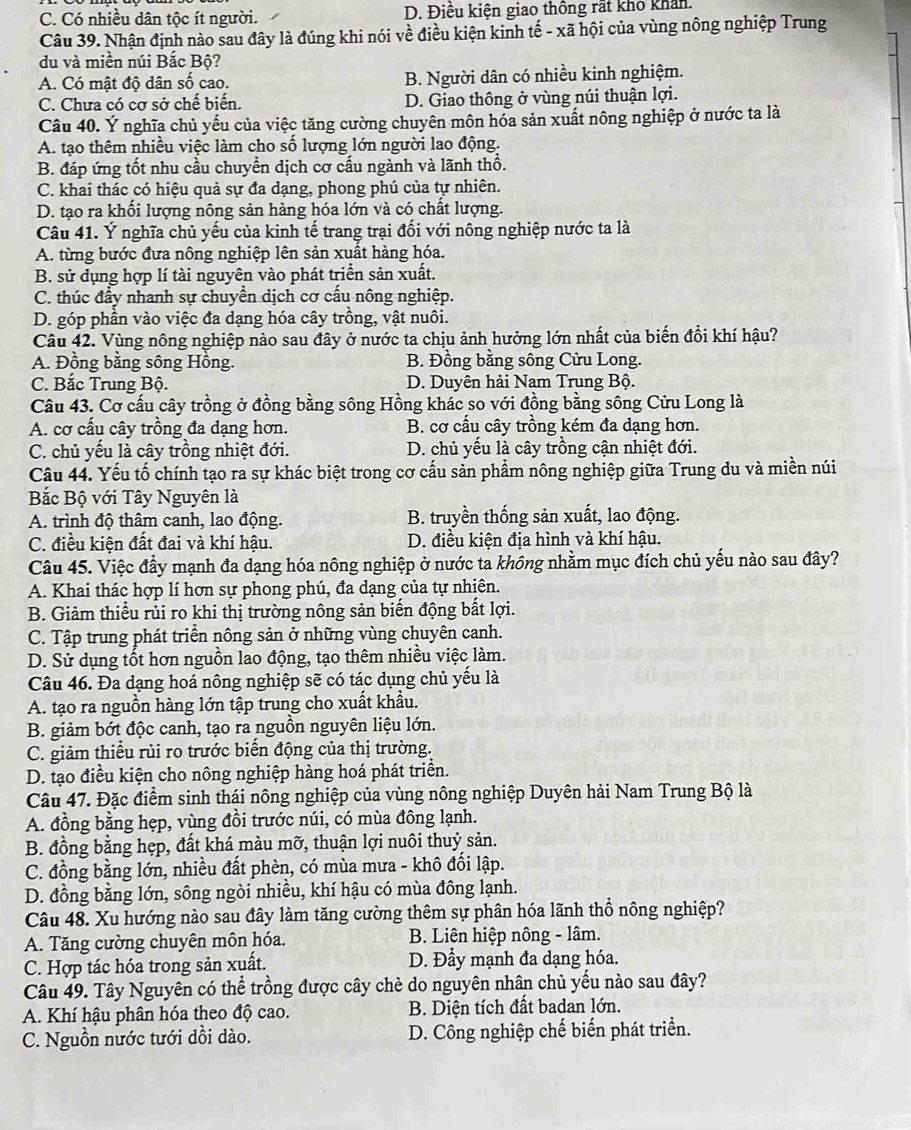 C. Có nhiều dân tộc ít người. D. Điêu kiện giao thông rất khô khán
Câu 39. Nhận định nào sau đây là đúng khi nói về điều kiện kinh tế - xã hội của vùng nông nghiệp Trung
du và miền núi Bắc Bộ?
A. Có mật độ dân số cao. B. Người dân có nhiều kinh nghiệm.
C. Chưa có cơ sở chế biến. D. Giao thông ở vùng núi thuận lợi.
Câu 40. Ý nghĩa chủ yếu của việc tăng cường chuyên môn hóa sản xuất nông nghiệp ở nước ta là
A. tạo thêm nhiều việc làm cho số lượng lớn người lao động.
B. đáp ứng tốt nhu cầu chuyển dịch cơ cấu ngành và lãnh thổ.
C. khai thác có hiệu quả sự đa dạng, phong phú của tự nhiên.
D. tạo ra khối lượng nông sản hàng hóa lớn và có chất lượng.
Câu 41. Ý nghĩa chủ yếu của kinh tế trang trại đối với nông nghiệp nước ta là
A. từng bước đưa nông nghiệp lên sản xuất hàng hóa.
B. sử dụng hợp lí tài nguyên vào phát triển sản xuất.
C. thúc đẩy nhanh sự chuyển dịch cơ cấu nông nghiệp.
D. góp phần vào việc đa dạng hóa cây trồng, vật nuôi.
Câu 42. Vùng nông nghiệp nào sau đây ở nước ta chịu ảnh hưởng lớn nhất của biến đổi khí hậu?
A. Đồng bằng sông Hồng. B. Đồng bằng sông Cửu Long.
C. Bắc Trung Bộ. D. Duyên hải Nam Trung Bộ.
Câu 43. Cơ cấu cây trồng ở đồng bằng sông Hồng khác so với đồng bằng sông Cửu Long là
A. cơ cấu cây trồng đa dạng hơn. B. cơ cấu cây trồng kém đa dạng hơn.
C. chủ yếu là cây trồng nhiệt đới.  D. chủ yếu là cây trồng cận nhiệt đới.
Câu 44. Yếu tố chính tạo ra sự khác biệt trong cơ cấu sản phẩm nông nghiệp giữa Trung du và miền núi
Bắc Bộ với Tây Nguyên là
A. trình độ thâm canh, lao động. B. truyền thống sản xuất, lao động.
C. điều kiện đất đai và khí hậu. D. điều kiện địa hình và khí hậu.
Câu 45. Việc đầy mạnh đa dạng hóa nông nghiệp ở nước ta không nhằm mục đích chủ yếu nào sau đây?
A. Khai thác hợp lí hơn sự phong phú, đa dạng của tự nhiên.
B. Giảm thiều rủi ro khi thị trường nông sản biến động bất lợi.
C. Tập trung phát triển nông sản ở những vùng chuyên canh.
D. Sử dụng tốt hơn nguồn lao động, tạo thêm nhiều việc làm.
Câu 46. Đa dạng hoá nông nghiệp sẽ có tác dụng chủ yểu là
A. tạo ra nguồn hàng lớn tập trung cho xuất khẩu.
B. giảm bớt độc canh, tạo ra nguồn nguyên liệu lớn.
C. giảm thiều rủi ro trước biến động của thị trường.
D. tạo điều kiện cho nông nghiệp hàng hoá phát triển.
Câu 47. Đặc điểm sinh thái nông nghiệp của vùng nông nghiệp Duyên hải Nam Trung Bộ là
A. đồng bằng hẹp, vùng đồi trước núi, có mùa đông lạnh.
B. đồng bằng hẹp, đất khá màu mỡ, thuận lợi nuôi thuỷ sản.
C. đồng bằng lớn, nhiều đất phèn, có mùa mưa - khô đối lập.
D. đồng bằng lớn, sông ngòi nhiều, khí hậu có mùa đông lạnh.
Câu 48. Xu hướng nào sau đây làm tăng cường thêm sự phân hóa lãnh thổ nông nghiệp?
A. Tăng cường chuyên môn hóa.  B. Liên hiệp nông - lâm.
C. Hợp tác hóa trong sản xuất. D. Đầy mạnh đa dạng hóa.
Câu 49. Tây Nguyên có thể trồng được cây chè do nguyên nhân chủ yếu nào sau đây?
A. Khí hậu phân hóa theo độ cao. B. Diện tích đất badan lớn.
C. Nguồn nước tưới dồi dào. D. Công nghiệp chế biến phát triển.
