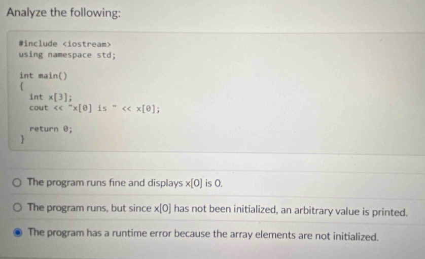 Analyze the following: 
#include
using namespace std; 
int main() 
 
1 nt * [3] : 
cout <<''* [θ ]is''<<* [θ; 
return θ; 
 
The program runs fine and displays * [0] is 0. 
The program runs, but since * [0] has not been initialized, an arbitrary value is printed. 
The program has a runtime error because the array elements are not initialized.