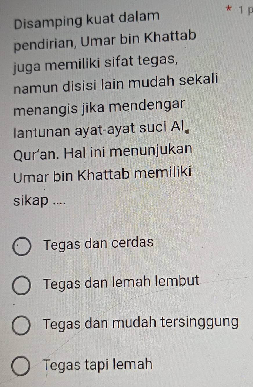 Disamping kuat dalam
* 1 p
pendirian, Umar bin Khattab
juga memiliki sifat tegas,
namun disisi lain mudah sekali
menangis jika mendengar
lantunan ayat-ayat suci Al
Qur’an. Hal ini menunjukan
Umar bin Khattab memiliki
sikap ....
Tegas dan cerdas
Tegas dan lemah lembut
Tegas dan mudah tersinggung
Tegas tapi lemah