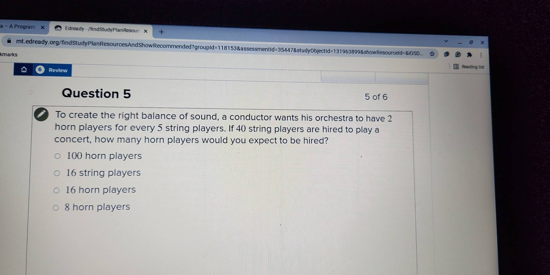 a - A Program Edready-/findStudyPlanResour× +
● mt.edready.org/findStudyPlanResourcesAndShowRecommended?groupId=118153&assessmentId=35447&studyObjectId=131963899&showResourceId=&iOSD... ☆
kmarks
Reading list
D 6 Review
Question 5
5 of 6
I To create the right balance of sound, a conductor wants his orchestra to have 2
horn players for every 5 string players. If 40 string players are hired to play a
concert, how many horn players would you expect to be hired?
100 horn players
16 string players
16 horn players
8 horn players