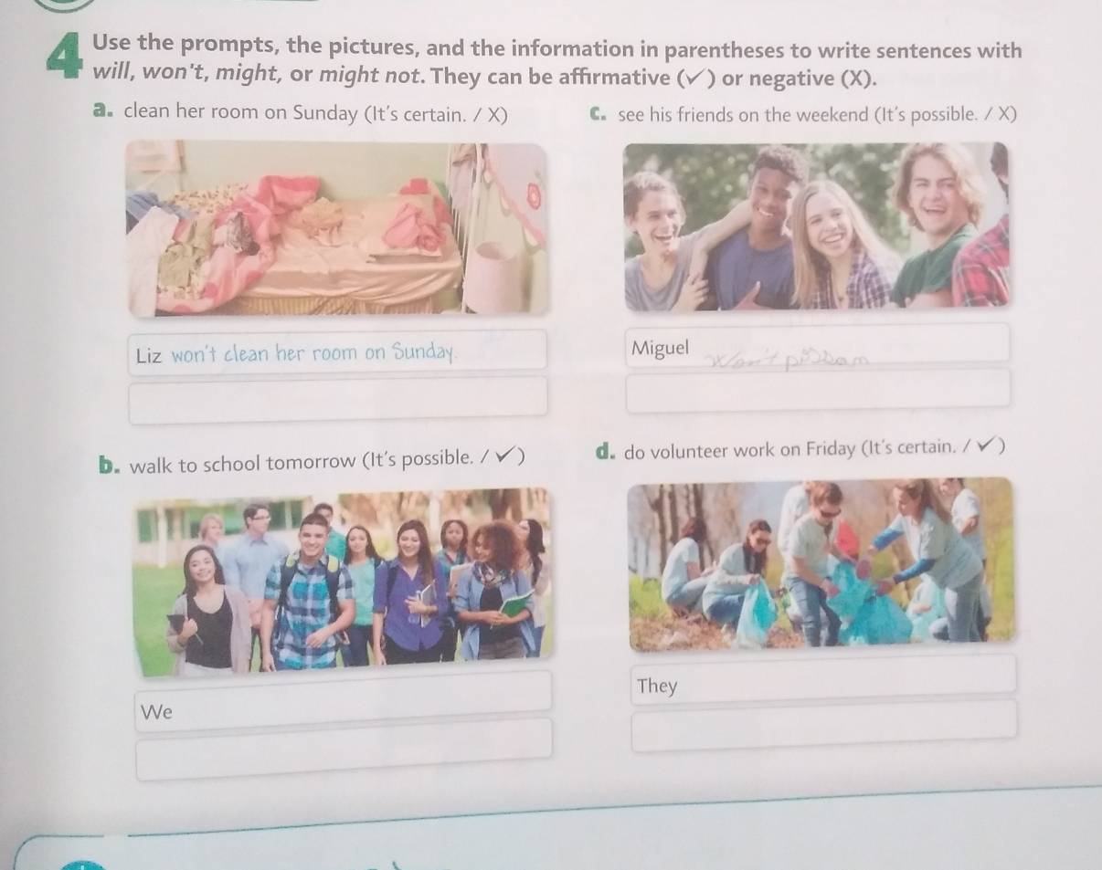 Use the prompts, the pictures, and the information in parentheses to write sentences with
will, won't, might, or might not. They can be affirmative (✓) or negative (X).
a clean her room on Sunday (It's certain. / X) C see his friends on the weekend (It's possible. / X)
Liz won't clean her room on Sunday. Miguel
D. walk to school tomorrow (It's possible. / ✔) d do volunteer work on Friday (It's certain. / )
They
We