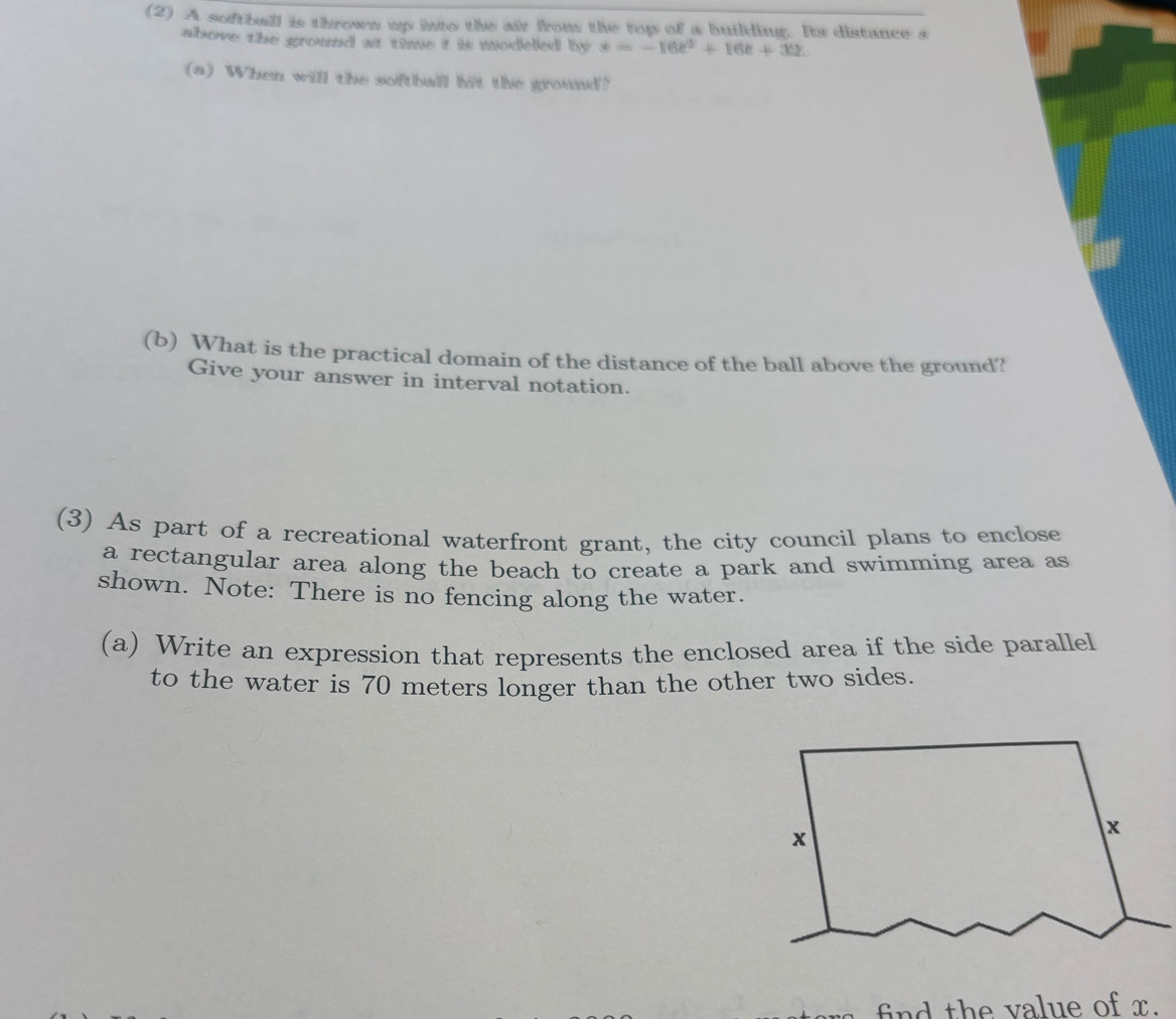 (2) A softball is thrown up into the air from the top of a building. Its distance s 
above the ground at time i is modelled by s=-16t^2+16t+32. 
(a) When will the softballl hit the ground? 
(b) What is the practical domain of the distance of the ball above the ground? 
Give your answer in interval notation. 
(3) As part of a recreational waterfront grant, the city council plans to enclose 
a rectangular area along the beach to create a park and swimming area as 
shown. Note: There is no fencing along the water. 
(a) Write an expression that represents the enclosed area if the side parallel 
to the water is 70 meters longer than the other two sides. 
find the value of x.