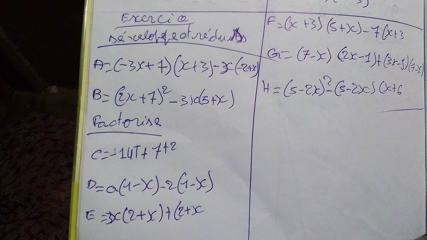 ENCCc 
Decaleldeofnedu F=(x+3)(5+x)-7(x+3
A=(-3x+7)(x+3)-x(-2+x) G=(7-x)(2x-1)+(3x-5)(7-x)
B=(2x+7)^2-3x(5+x) H=(5-2x)^2-(5-2x)(x+6
Poctorsg
C=-14T+7+2
D=a(1-x)-2(1-x)
E=3x(2+x)+(2+x