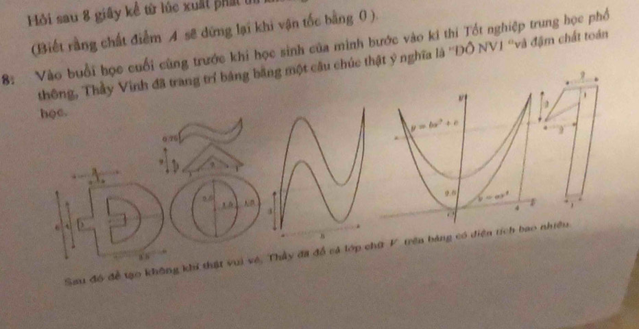 Hồi sau 8 giây kể từ lúc xuất phát ủn
(Biết rằng chất điểm A sẽ dứng lại khi vận tốc bằng 0 ).
8: Vào buổi học cuối cùng trước khi học sinh của minh bước vào ki thi Tốt nghiệp trung học phố
thông, Thầy Vinh đã trang trí bảng băng một câu chúc thật ý nghĩa là ''ĐÔ NVI ''và đậm chất toán
9
hoc.
0.26 y=bx^2+c
9. b=ar^2
4
.
6 b
Sau đó để tạo không khi thật vui về, Thầy đã đổ cả lớp chữ V. trên bảng có diện tích bao nhiều.
a b