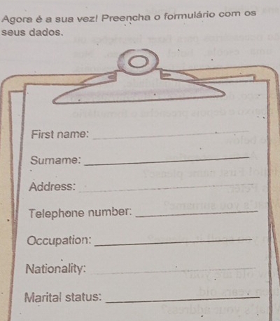 Agora é a sua vez! Preencha o formulário com os 
seus dados. 
First name: 
_ 
Sumame: 
_ 
Address:_ 
Telephone number:_ 
Occupation:_ 
Nationality:_ 
Marital status:_