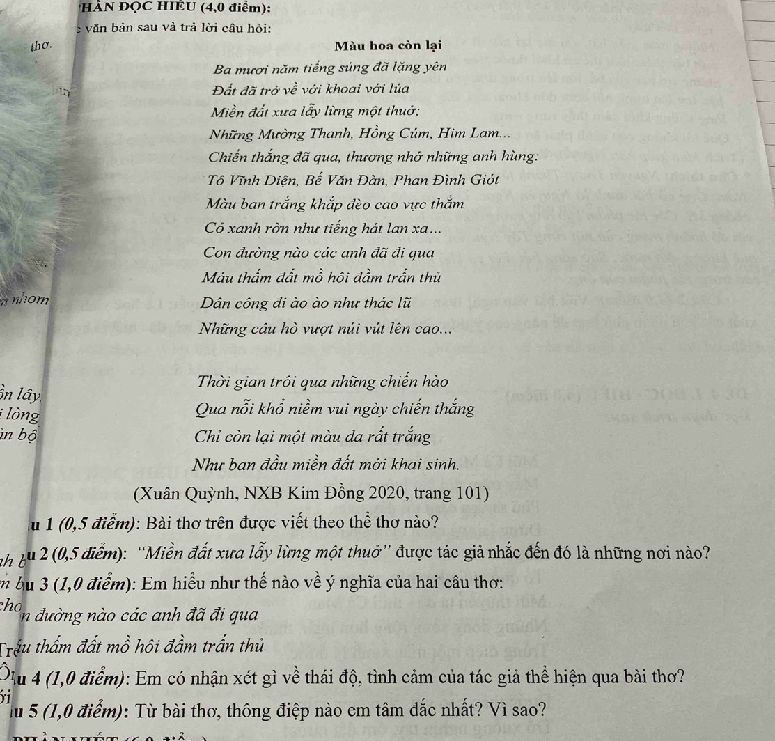 HÀN ĐQC HIÊU (4,0 điểm):
c văn bản sau và trả lời câu hỏi:
thơ. Màu hoa còn lại
Ba mươi năm tiếng súng đã lặng yên
Đất đã trở về với khoai với lúa
Miền đất xưa lẫy lừng một thuở;
Những Mường Thanh, Hồng Cúm, Him Lam...
Chiến thắng đã qua, thương nhớ những anh hùng:
Tô Vĩnh Diện, Bế Văn Đàn, Phan Đình Giót
Màu ban trắng khắp đèo cao vực thắm
Có xanh rờn như tiếng hát lan xa..
Con đường nào các anh đã đi qua
Máu thấm đất mồ hôi đầm trấn thủ
n nhom Dân công đi ào ào như thác lũ
Những câu hò vượt núi vút lên cao...
Thời gian trôi qua những chiến hào
ồn lây
i lòng
Qua nỗi khổ niềm vui ngày chiến thắng
in bộ Chi còn lại một màu da rất trắng
Như ban đầu miền đất mới khai sinh.
(Xuân Quỳnh, NXB Kim Đồng 2020, trang 101)
lu 1 (0,5 điểm): Bài thơ trên được viết theo thể thơ nào?
nh tu 2 (0,5 điểm): “Miền đất xưa lẫy lừng một thuở” được tác giả nhắc đến đó là những nơi nào?
m bu 3 (1,0 điểm): Em hiểu như thế nào về ý nghĩa của hai câu thơ:
cho n đường nào các anh đã đi qua
Trấu thẩm đất mồ hôi đầm trấn thủ
Ou 4 (1,0 điểm): Em có nhận xét gì về thái độ, tình cảm của tác giả thể hiện qua bài thơ?
ri
lu 5 (1,0 điểm): Từ bài thơ, thông điệp nào em tâm đắc nhất? Vì sao?