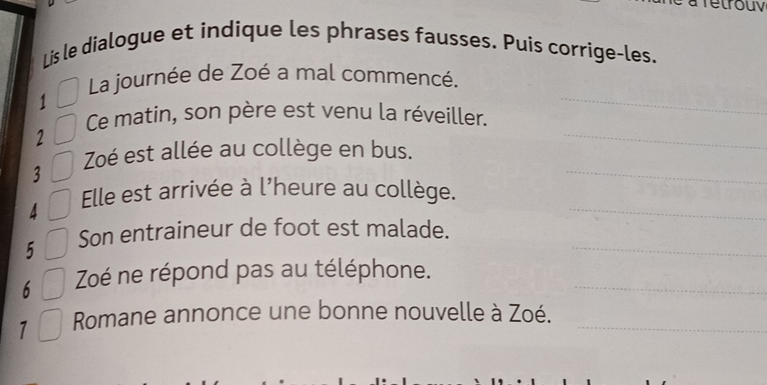 a fetrouy 
Lis le dialogue et indique les phrases fausses. Puis corrige-les. 
_ 
La journée de Zoé a mal commencé. 
1 
_ 
Ce matin, son père est venu la réveiller. 
2 
_ 
Zoé est allée au collège en bus. 
3 
4 
_ 
Elle est arrivée à l'heure au collège. 
5 
_ 
Son entraineur de foot est malade. 
6 Zoé ne répond pas au téléphone._ 
7 Romane annonce une bonne nouvelle à Zoé._