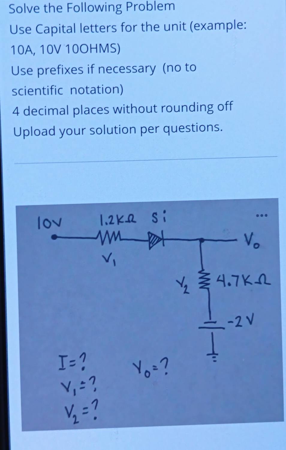 Solve the Following Problem 
Use Capital letters for the unit (example:
10A, 10V 10OHMS) 
Use prefixes if necessary (no to 
scientific notation)
4 decimal places without rounding off 
Upload your solution per questions.