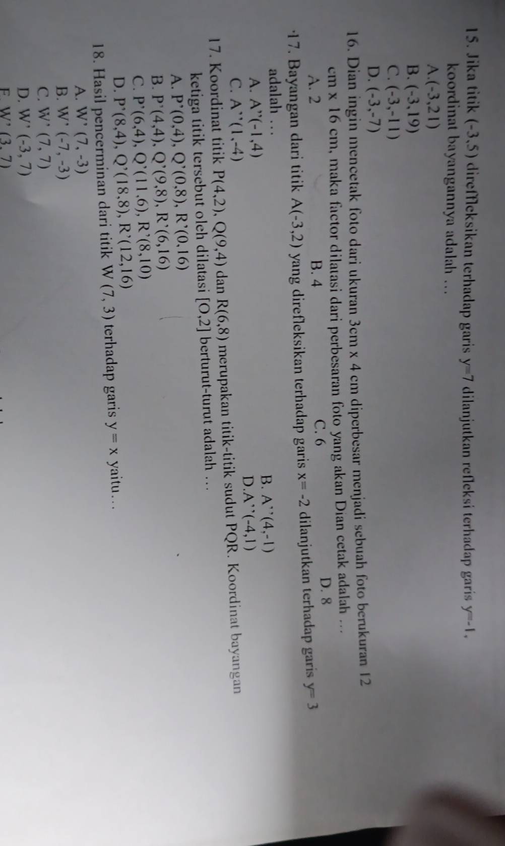 Jika titik (-3,5) direffleksikan terhadap garis y=7 dilanjutkan refleksi terhadap garis y=-1,
koordinat bayangannya adalah .
A. (-3,21)
B. (-3,19)
C. (-3,-11)
D. (-3,-7)
16. Dian ingin mencetak foto dari ukuran 3cm* 4 cm diperbesar menjadi sebuah foto berukuran 12
cm* 16cm , maka factor dilatasi dari perbesaran foto yang akan Dian cetak adalah ...
A. 2 B. 4 C. 6
D. 8
17. Bayangan dari titik A(-3,2) yang direfleksikan terhadap garis x=-2 dilanjutkan terhadap garis y=3
adalah …
A. A''(-1,4) B. A''(4,-1)
D. A''(-4,1)
C. A''(1,-4)
17. Koordinat titik P(4,2),Q(9,4) dan R(6,8) merupakan titik-titik sudut PQR. Koordinat bayangan
ketiga titik tersebut oleh dilatasi [0,2] berturut-turut adalah ..
A. P^,(0,4),Q^,(0,8),R^,(0,16)
B. P'(4,4),Q'(9,8),R'(6,16)
C. P'(6,4),Q'(11,6),R'(8,10)
D. P^,(8,4),Q^,(18,8),R^,(12,16)
18. Hasil pencerminan dari titik W (7,3) terhadap garis y=x yaitu .. .
A. W'(7,-3)
B. W'(-7,-3)
C. W^(^,)(7,7)
D. W'(-3,7)
F. W'(3.7)