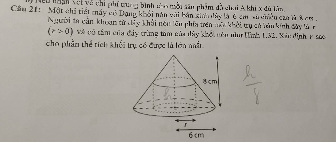 Neu nhận xét yề chi phí trung bình cho mỗi sản phẩm đồ chơi A khi x đủ lớn. 
Câu 21: Một chi tiết máy có Dạng khối nón với bán kính đáy là 6 cm và chiều cao là 8 cm. 
Người ta cần khoan từ đáy khối nón lên phía trên một khối trụ có bán kính đáy là r
(r>0) và có tâm của đáy trùng tâm của đáy khối nón như Hình 1.32. Xác định r sao 
cho phần thể tích khối trụ có được là lớn nhất.