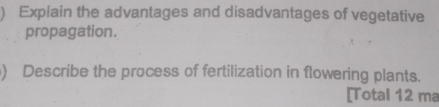 ) Explain the advantages and disadvantages of vegetative 
propagation. 
) Describe the process of fertilization in flowering plants. 
[Total 12 ma