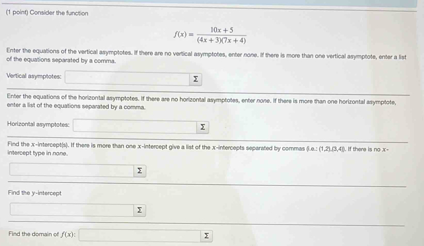 Consider the function
f(x)= (10x+5)/(4x+3)(7x+4) 
Enter the equations of the vertical asymptotes. If there are no vertical asymptotes, enter none. If there is more than one vertical asymptote, enter a list 
of the equations separated by a comma. 
Vertical asymptotes: Σ
Enter the equations of the horizontal asymptotes. If there are no horizontal asymptotes, enter none. If there is more than one horizontal asymptote, 
enter a list of the equations separated by a comma. 
Horizontal asymptotes:
Σ
Find the x-intercept(s). If there is more than one x-intercept give a list of the x-intercepts separated by commas (i.e.:(1,2),(3,4)) , If there is no x - 
intercept type in none.
Σ
Find the y-intercept
Σ
Find the domain of f(x) : Σ