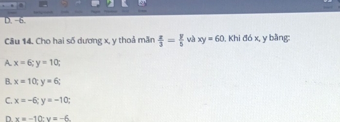 tocgromt Drade e
D. -6.
Câu 14. Cho hai số dương x, y thoả mãn  x/3 = y/5  và xy=60. Khi đó x, y bằng:
A. x=6; y=10;
B. x=10; y=6;
C. x=-6; y=-10;
D. x=-10 : y=-6.