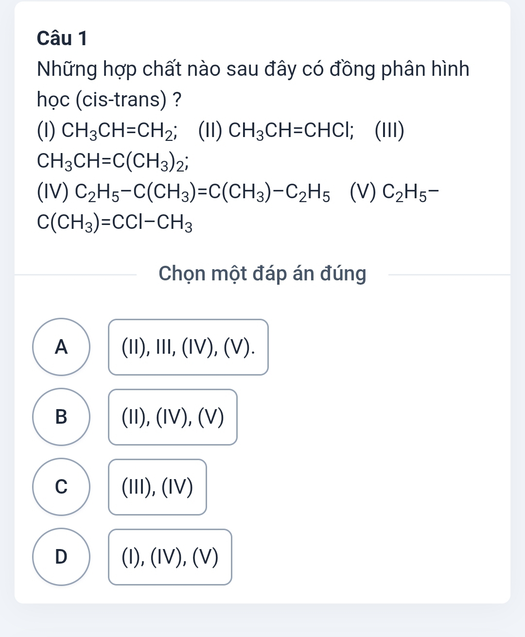 Những hợp chất nào sau đây có đồng phân hình
học (cis-trans) ?
(I) CH_3CH=CH_2 (11) CH_3CH=CHCl; (III)
CH_3CH=C(CH_3)_2;
(IV) C_2H_5-C(CH_3)=C(CH_3)-C_2H_5 (V) C_2H_5-
C(CH_3)=CCl-CH_3
Chọn một đáp án đúng
A 11), Ⅲ, (IV), (V )
B

(11) (I), (Ⅳν) V
C (Ⅲ), (ⅣV)
D (I), (IV), (V)