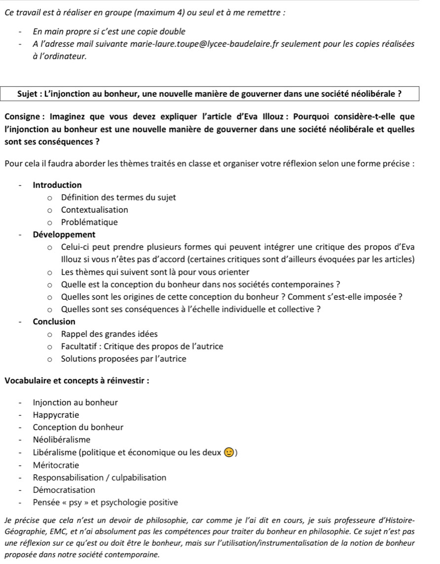 Ce travail est à réaliser en groupe (maximum 4) ou seul et à me remettre :
En main propre si c’est une copie double
A l’adresse mail suivante marie-laure.toupe@lycee-baudelaire.fr seulement pour les copies réalisées
à l'ordinateur.
Sujet : L’injonction au bonheur, une nouvelle manière de gouverner dans une société néolibérale ?
Consigne : Imaginez que vous devez expliquer l'article d'Eva Illouz : Pourquoi considère-t-elle que
l'injonction au bonheur est une nouvelle manière de gouverner dans une société néolibérale et quelles
sont ses conséquences ?
Pour cela il faudra aborder les thèmes traités en classe et organiser votre réflexion selon une forme précise :
Introduction
Définition des termes du sujet
Contextualisation
Problématique
Développement
Celui-ci peut prendre plusieurs formes qui peuvent intégrer une critique des propos d'Eva
Illouz si vous n'êtes pas d'accord (certaines critiques sont d'ailleurs évoquées par les articles)
Les thèmes qui suivent sont là pour vous orienter
Quelle est la conception du bonheur dans nos sociétés contemporaines ?
Quelles sont les origines de cette conception du bonheur ? Comment s’est-elle imposée ?
Quelles sont ses conséquences à l'échelle individuelle et collective ?
Conclusion
Rappel des grandes idées
Facultatif : Critique des propos de l’autrice
Solutions proposées par l’autrice
Vocabulaire et concepts à réinvestir :
Injonction au bonheur
Happycratie
Conception du bonheur
Néolibéralisme
Libéralisme (politique et économique ou les deux (
Méritocratie
Responsabilisation / culpabilisation
Démocratisation
Pensée « psy » et psychologie positive
Je précise que cela n’est un devoir de philosophie, car comme je l'ai dit en cours, je suis professeure d'Histoire-
Géographie, EMC, et n'ai absolument pas les compétences pour traiter du bonheur en philosophie. Ce sujet n’est pas
une réflexion sur ce qu’est ou doit être le bonheur, mais sur l’utilisation/instrumentalisation de la notion de bonheur
proposée dans notre société contemporaine.