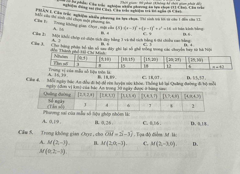 Thời gian: 90 phút (Không kể thời gian phát đề)
gồm có ba phần: Câu trắc nghiệm nhiều phương án lựa chọn (12 Câu). Câu trắc
nghiệm đúng sai (04 Câu). Câu trắc nghiệm trả lời ngắn (6 Câu).
PHÀN I, Câu trắc nghiệm nhiều phương án lựa chọn. Thí sinh trả lời từ câu 1 đến câu 12.
Mỗi câu thí sinh chỉ chọn một phương án.
Câu 1: Trong không gian Oxyz , mặt cầu (S):(x-3)^2+(y-1)^2+z^2=16 có bán kính bằng:
A. 16 B. 4 D. 6 .
C. 9
Câu 2: Một khối chóp có diện tích đáy bằng 3 và thể tích bằng 6 thì chiều cao bằng:
A. 2
B. 6 C. 3 D. 4 .
Câu 3. Cho bảng phân bố tần số sau đây ghi lại số ghế trống trong các chuyến bay từ hà Nội
đến Thành ph
ẫu số liệu trên là:
A. 16,39 . B. 18, 89 . C. 18,07 . D. 15,57 .
Câu 4. Mỗi ngày bác An đều đi bộ để rèn luyện sức khỏe. Thống kê lại Quãng đường đi bộ mỗi
ngày (đơn vị km) của bác
mẫu số liệu ghép nhóm là:
A. 0,19 . B. 0, 26 . C. 0,16 . D. 0, 1 8 .
Câu 5. Trong không gian Oxyz , cho vector OM=2vector i-3vector j.  Tọa độ điểm M là:
A. M(2;-3). B. M(2;0;-3). C. M(2;-3;0). D.
M(0;2;-3).