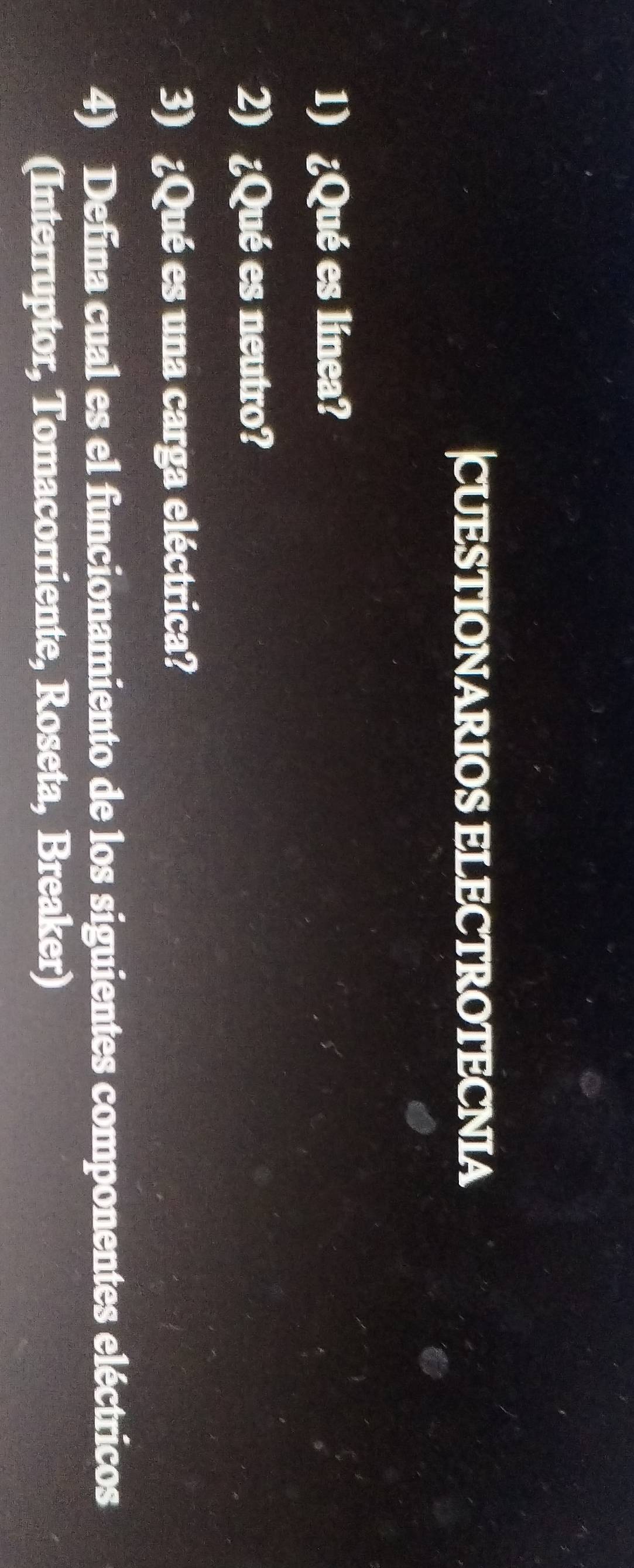 CUESTIONARIOS ELECTROTECNIA 
1) ¿Qué es línea? 
2) ¿Qué es neutro? 
3) ¿Qué es una carga eléctrica? 
4) Defina cual es el funcionamiento de los siguientes componentes eléctricos 
(Interruptor, Tomacorriente, Roseta, Breaker)